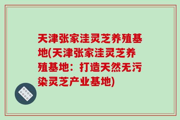 天津张家洼灵芝养殖基地(天津张家洼灵芝养殖基地：打造天然无污染灵芝产业基地)