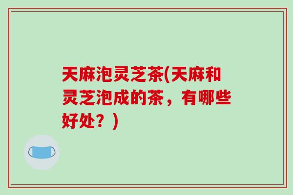 天麻泡灵芝茶(天麻和灵芝泡成的茶，有哪些好处？)