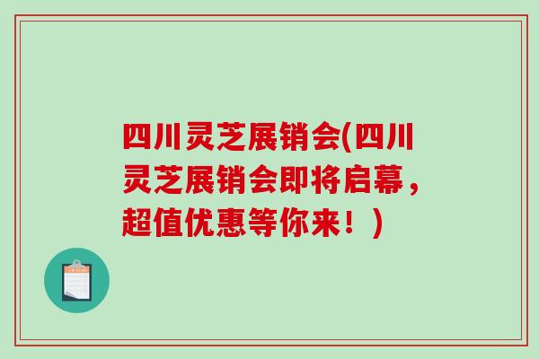 四川灵芝展销会(四川灵芝展销会即将启幕，超值优惠等你来！)
