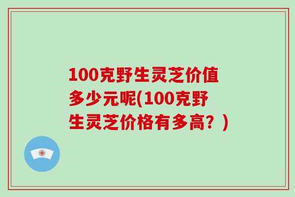 100克野生灵芝价值多少元呢(100克野生灵芝价格有多高？)