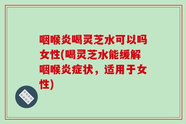 咽喉炎喝灵芝水可以吗女性(喝灵芝水能缓解咽喉状，适用于女性)