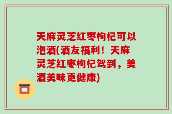 天麻灵芝红枣枸杞可以泡酒(酒友福利！天麻灵芝红枣枸杞驾到，美酒美味更健康)