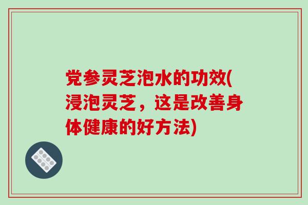 党参灵芝泡水的功效(浸泡灵芝，这是改善身体健康的好方法)