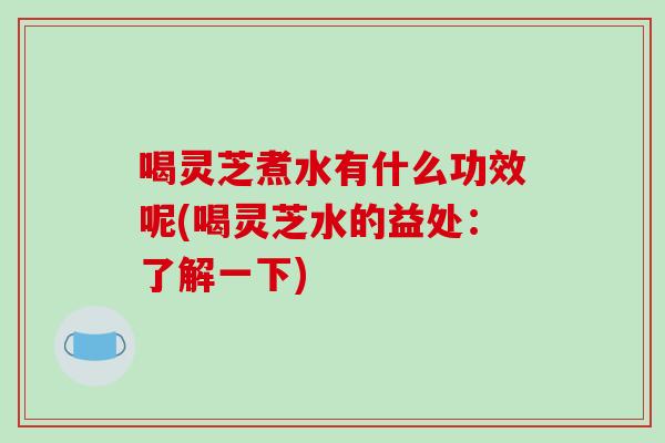 喝灵芝煮水有什么功效呢(喝灵芝水的益处：了解一下)