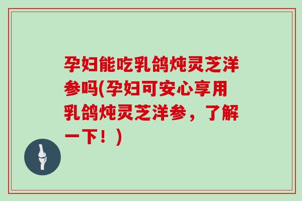 孕妇能吃乳鸽炖灵芝洋参吗(孕妇可安心享用乳鸽炖灵芝洋参，了解一下！)