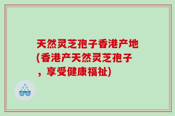 天然灵芝孢子香港产地(香港产天然灵芝孢子，享受健康福祉)