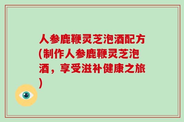 人参鹿鞭灵芝泡酒配方(制作人参鹿鞭灵芝泡酒，享受滋补健康之旅)