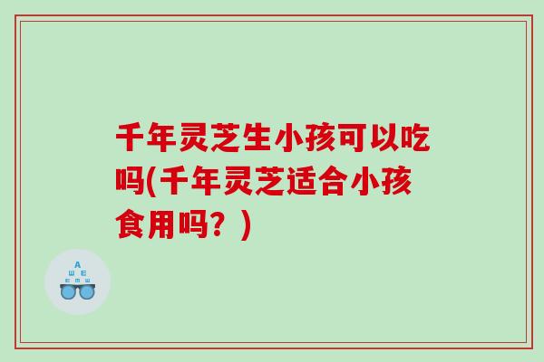 千年灵芝生小孩可以吃吗(千年灵芝适合小孩食用吗？)