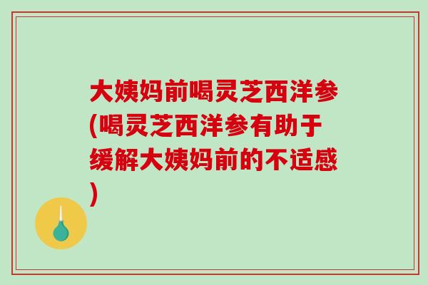 大姨妈前喝灵芝西洋参(喝灵芝西洋参有助于缓解大姨妈前的不适感)