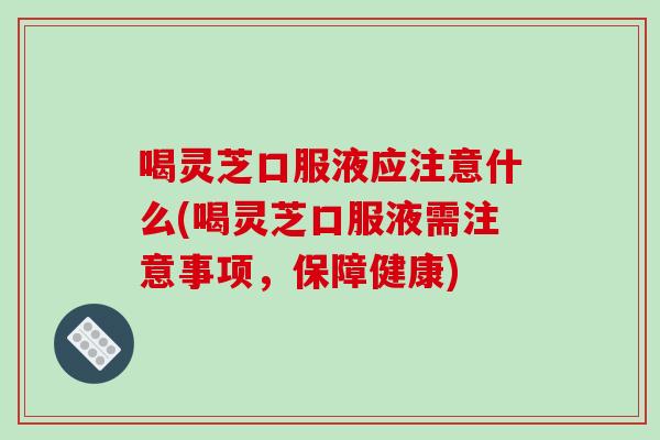 喝灵芝口服液应注意什么(喝灵芝口服液需注意事项，保障健康)