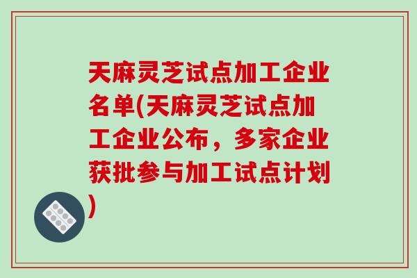 天麻灵芝试点加工企业名单(天麻灵芝试点加工企业公布，多家企业获批参与加工试点计划)