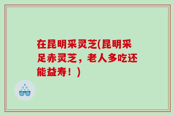 在昆明采灵芝(昆明采足赤灵芝，老人多吃还能益寿！)