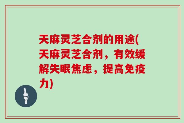 天麻灵芝合剂的用途(天麻灵芝合剂，有效缓解，提高免疫力)