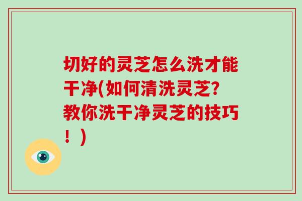 切好的灵芝怎么洗才能干净(如何清洗灵芝？教你洗干净灵芝的技巧！)