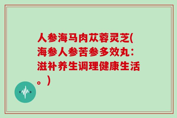 人参海马肉苁蓉灵芝(海参人参苦参多效丸：滋补养生调理健康生活。)