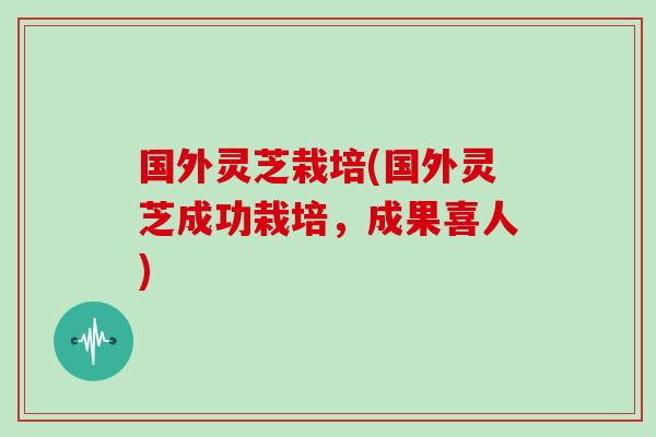 国外灵芝栽培(国外灵芝成功栽培，成果喜人)