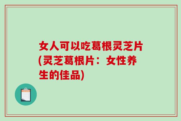 女人可以吃葛根灵芝片(灵芝葛根片：女性养生的佳品)