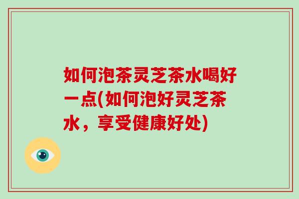 如何泡茶灵芝茶水喝好一点(如何泡好灵芝茶水，享受健康好处)