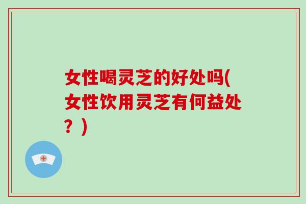 女性喝灵芝的好处吗(女性饮用灵芝有何益处？)