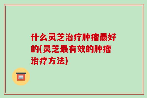 什么灵芝好的(灵芝有效的方法)