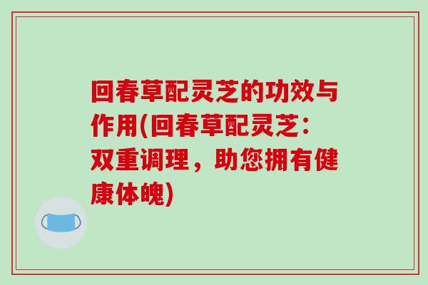回春草配灵芝的功效与作用(回春草配灵芝：双重调理，助您拥有健康体魄)