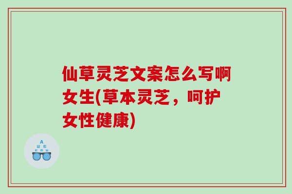仙草灵芝文案怎么写啊女生(草本灵芝,呵护女性健康) 仙草灵芝文案怎么写啊女生(草本灵芝,呵护女性健康)