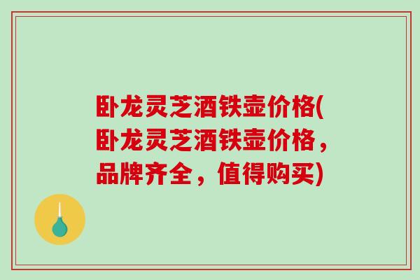 卧龙灵芝酒铁壶价格(卧龙灵芝酒铁壶价格,品牌齐全,值得购买) 卧龙灵芝酒铁壶价格(卧龙灵芝酒铁壶价格,品牌齐全,值得购买)