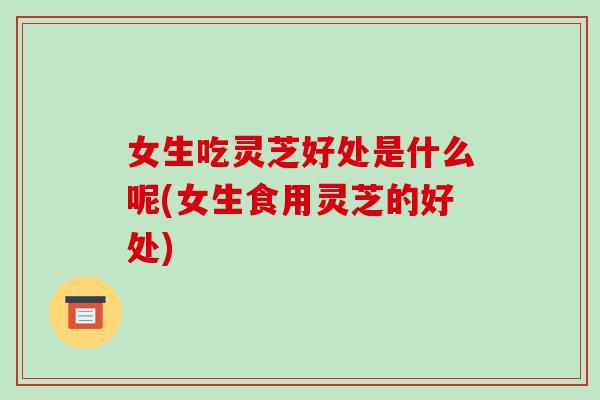 女生吃灵芝好处是什么呢(女生食用灵芝的好处)