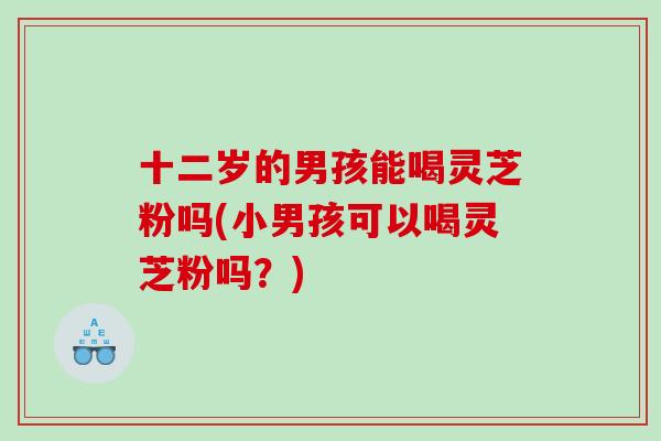 十二岁的男孩能喝灵芝粉吗(小男孩可以喝灵芝粉吗？)