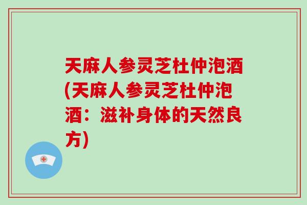 天麻人参灵芝杜仲泡酒(天麻人参灵芝杜仲泡酒：滋补身体的天然良方)