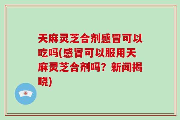 天麻灵芝合剂可以吃吗(可以服用天麻灵芝合剂吗？新闻揭晓)
