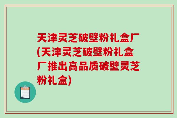 天津灵芝破壁粉礼盒厂(天津灵芝破壁粉礼盒厂推出高品质破壁灵芝粉礼盒)