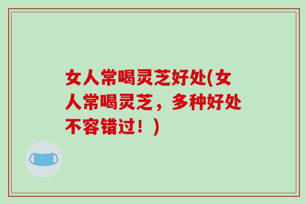 女人常喝灵芝好处(女人常喝灵芝，多种好处不容错过！)