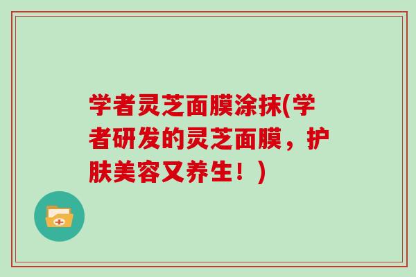 学者灵芝面膜涂抹(学者研发的灵芝面膜，护肤美容又养生！)