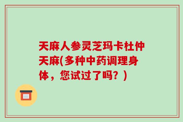 天麻人参灵芝玛卡杜仲天麻(多种调理身体，您试过了吗？)
