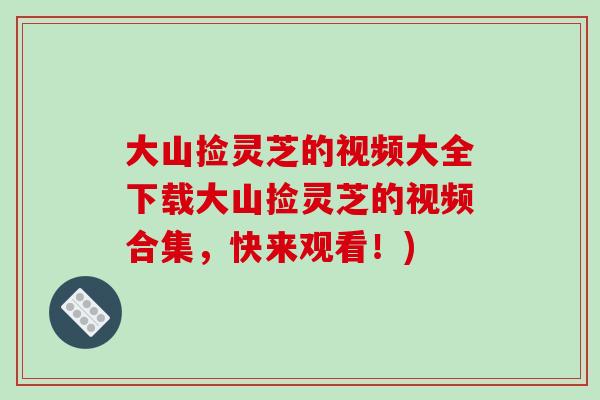 大山捡灵芝的视频大全下载大山捡灵芝的视频合集，快来观看！)