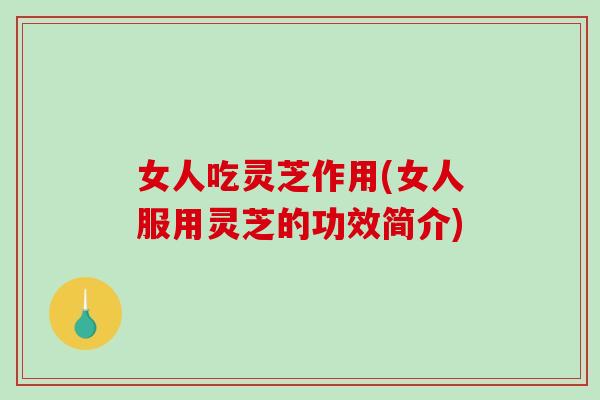 女人吃灵芝作用(女人服用灵芝的功效简介)