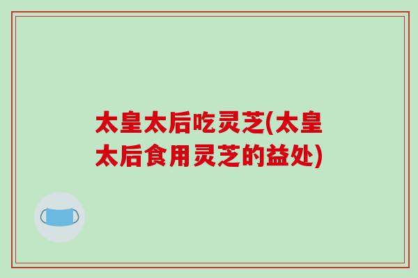 太皇太后吃灵芝(太皇太后食用灵芝的益处)