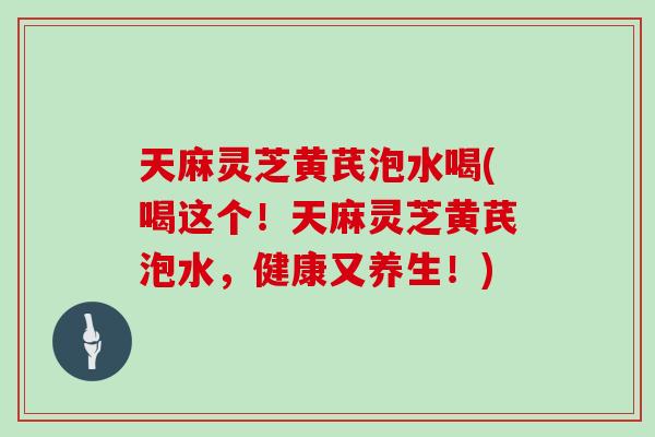 天麻灵芝黄芪泡水喝(喝这个！天麻灵芝黄芪泡水，健康又养生！)