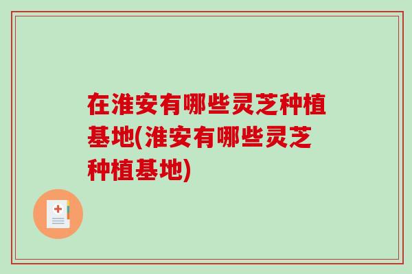 在淮安有哪些灵芝种植基地(淮安有哪些灵芝种植基地)