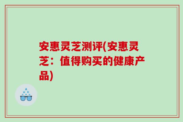 安惠灵芝测评(安惠灵芝：值得购买的健康产品)