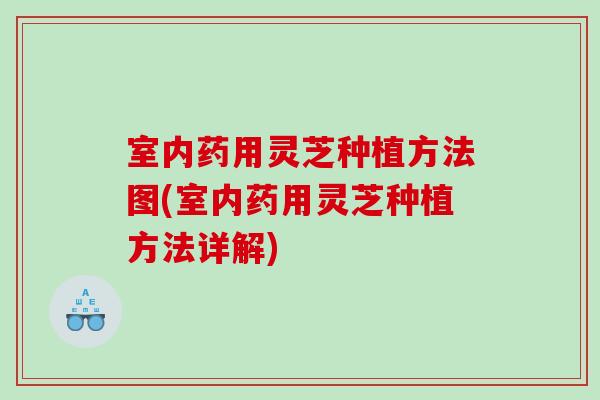 室内药用灵芝种植方法图(室内药用灵芝种植方法详解)