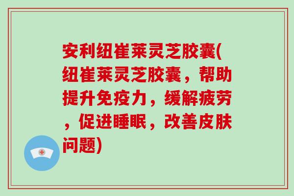 安利纽崔莱灵芝胶囊(纽崔莱灵芝胶囊，帮助提升免疫力，缓解疲劳，促进，改善问题)