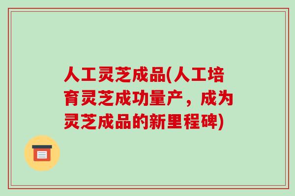 人工灵芝成品(人工培育灵芝成功量产，成为灵芝成品的新里程碑)