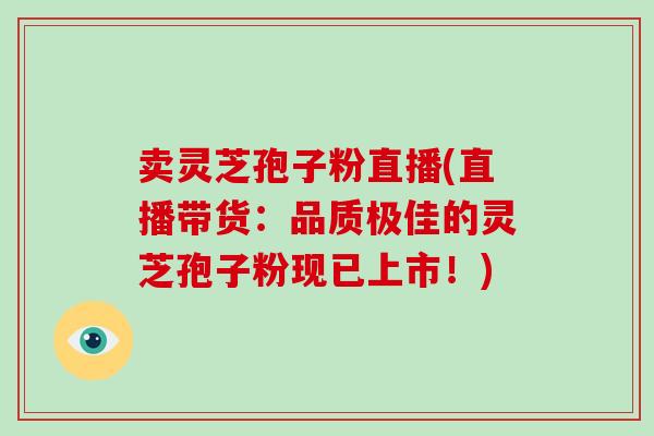 卖灵芝孢子粉直播(直播带货：品质极佳的灵芝孢子粉现已上市！)