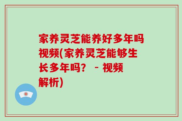 家养灵芝能养好多年吗视频(家养灵芝能够生长多年吗？ - 视频解析)