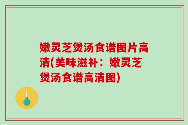 嫩灵芝煲汤食谱图片高清(美味滋补：嫩灵芝煲汤食谱高清图)