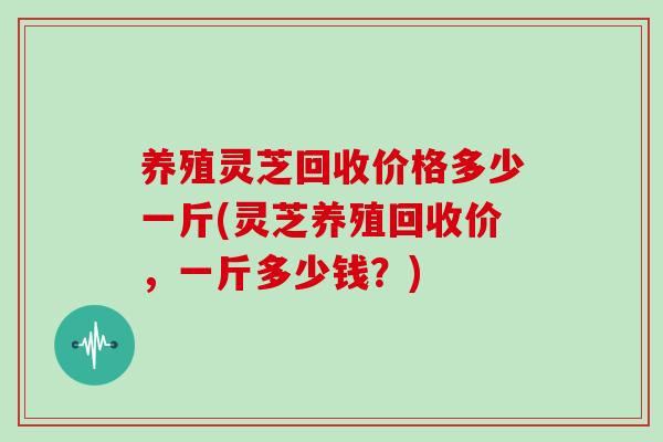 养殖灵芝回收价格多少一斤(灵芝养殖回收价，一斤多少钱？)