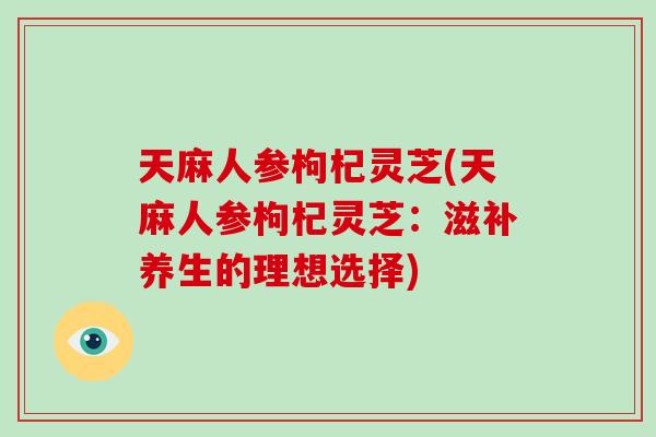 天麻人参枸杞灵芝(天麻人参枸杞灵芝：滋补养生的理想选择)