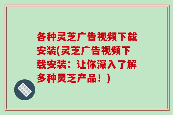 各种灵芝广告视频下载安装(灵芝广告视频下载安装：让你深入了解多种灵芝产品！)